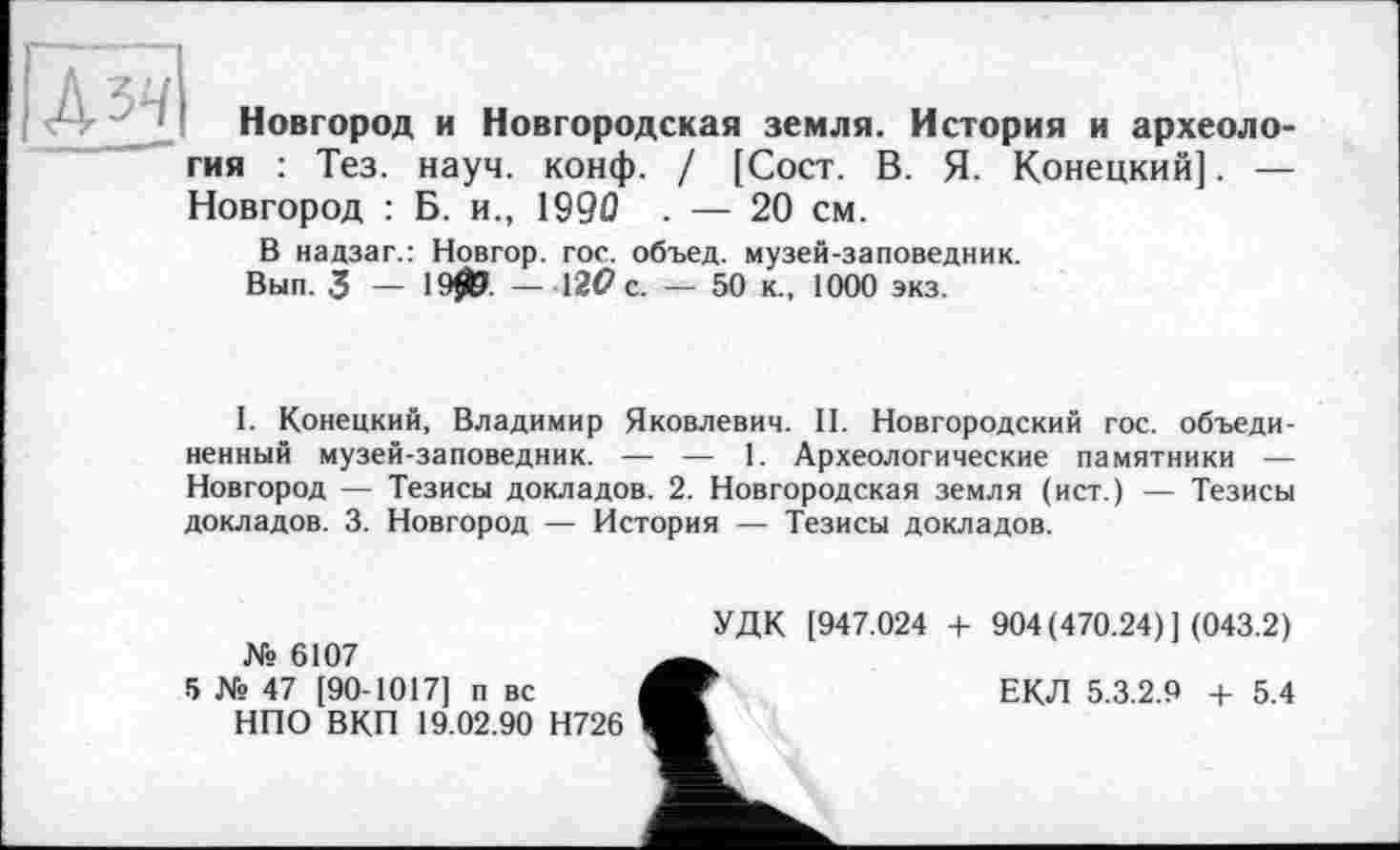 ﻿Новгород и Новгородская земля. История и археология : Тез. науч. конф. / [Сост. В. Я. Конецкий]. — Новгород : Б. и., 1990 . — 20 см.
В надзаг.: Новгор. гос. объед. музей-заповедник.
Вып. 3 — 1905. — 12(7 с. — 50 к., 1000 экз.
I. Конецкий, Владимир Яковлевич. II. Новгородский гос. объединенный музей-заповедник. — — 1. Археологические памятники — Новгород — Тезисы докладов. 2. Новгородская земля (ист.) — Тезисы докладов. 3. Новгород — История — Тезисы докладов.
№ 6107
5 № 47 [90-1017] п вс
НПО ВКП 19.02.90 Н726
УДК [947.024 + 904(470.24)] (043.2)
ЕКЛ 5.3.2.9 + 5.4